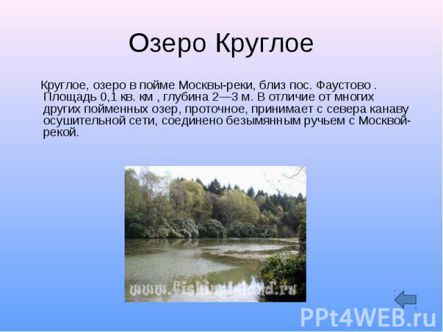 Озеро Круглое Круглое, озеро в пойме Москвы-реки, близ пос. Фаустово . Площадь 0,1 кв. км , глубина 2—3 м. В отличие от многих других пойменных озер, проточное, принимает с севера канаву осушительной сети, соединено безымянным ручьем с Москвой-рекой.