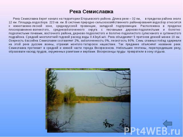 Река Семиславка Река Семиславка берет начало на территории Егорьевского района. Длина реки – 32 км, в пределах района около 12 км. Площадь водосбора 223 кв. км. В системе природно-сельскохозяйственного районирования водосбор относится к южнотаежно-л…