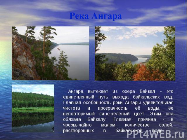 Ангара вытекает из озера Байкал - это единственный путь выхода байкальских вод. Главная особенность реки Ангары удивительная чистота и прозрачность её воды, ее неповторимый сине-зеленый цвет. Этим она обязана Байкалу. Главная причина - в чрезвычайно…