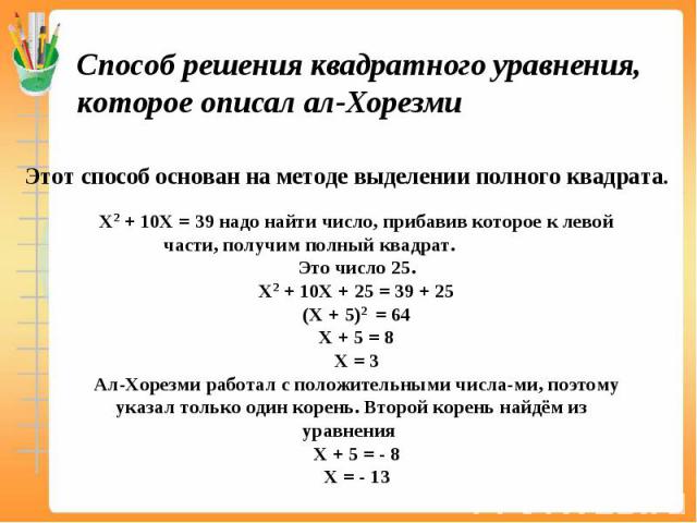 Способ решения квадратного уравнения, которое описал ал-Хорезми Этот способ основан на методе выделении полного квадрата. Х2 + 10Х = 39 надо найти число, прибавив которое к левой части, получим полный квадрат. Это число 25. Х2 + 10Х + 25 = 39 + 25 (…