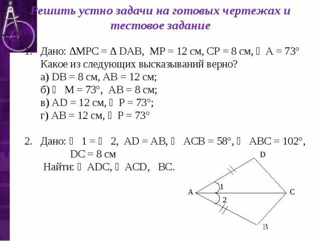 Решить устно задачи на готовых чертежах и тестовое задание Дано: ∆МРС = ∆ DАВ, МР = 12 см, СР = 8 см, ∠А = 73° Какое из следующих высказываний верно? а) DВ = 8 см, АВ = 12 см; б) ∠ М = 73°, АВ = 8 см; в) АD = 12 см, ∠Р = 73°; г) АВ = 12 см, ∠Р = 73°…