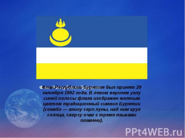 Флаг Республики Бурятия был принят 29 октября 1992 года. В левом верхнем углу синей полосы флага изображен желтым цветом традиционный символ Бурятии (соембо — внизу серп луны, над ним круг солнца, сверху очаг с тремя языками пламени).