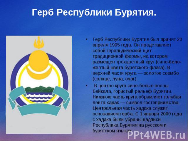 Герб Республики Бурятия. Герб Республики Бурятия был принят 20 апреля 1995 года. Он представляет собой геральдический щит традиционной формы, на котором размещен трехцветный круг (сине-бело-желтый цвета бурятского флага). В верхней части круга — зол…