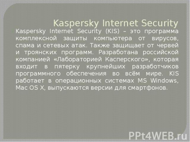 Kaspersky Internet SecurityKaspersky Internet Security (KIS) – это программа комплексной защиты компьютера от вирусов, спама и сетевых атак. Также защищает от червей и троянских программ. Разработана российской компанией «Лабораторией Касперского», …
