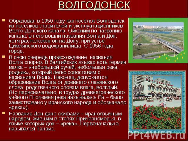 ВОЛГОДОНСК Образован в 1950 году как посёлок Волгодонск из посёлков строителей и эксплуатационников Волго-Донского канала. Ойконим по названию канала: в него вошли названия Волга и Дон, хотя расположен он на Дону, при устье Цимлянского водохранилища…