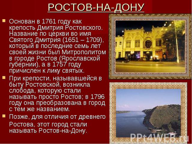 РОСТОВ-НА-ДОНУ Основан в 1761 году как крепость Дмитрия Ростовского. Название по церкви во имя Святого Дмитрия (1651 – 1709), который в последние семь лет своей жизни был Митрополитом в городе Ростов (Ярославской губернии), а в 1757 году причислен к…