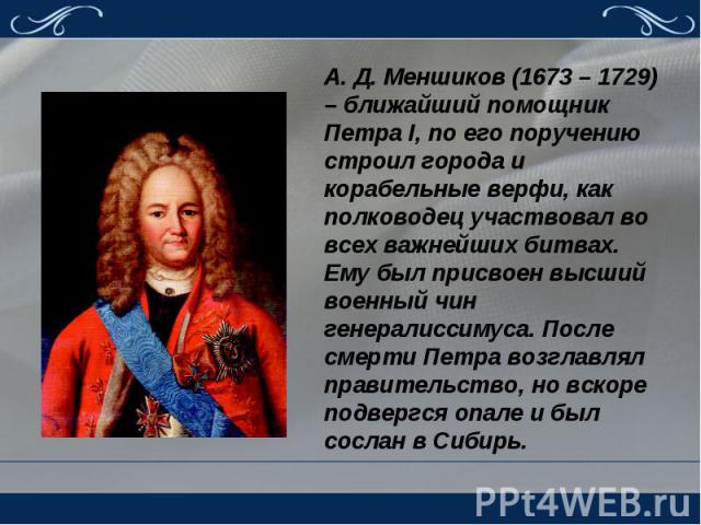 А. Д. Меншиков (1673 – 1729) – ближайший помощник Петра I, по его поручению строил города и корабельные верфи, как полководец участвовал во всех важнейших битвах. Ему был присвоен высший военный чин генералиссимуса. После смерти Петра возглавлял пра…