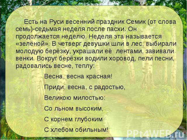 Есть на Руси весенний праздник Семик (от слова семь)-седьмая неделя после пасхи. Он продолжается неделю. Неделя эта называется «зелёной». В четверг девушки шли в лес, выбирали молодую берёзку, украшали её лентами, завивали венки. Вокруг берёзки води…