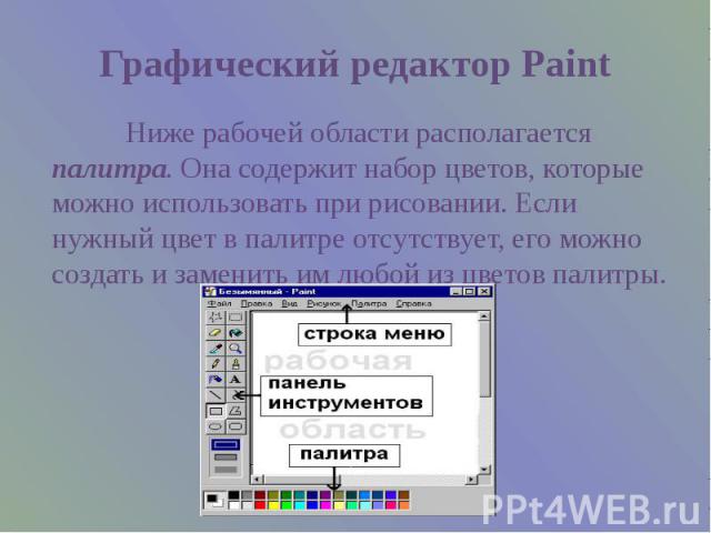 Графический редактор Paint Ниже рабочей области располагается палитра. Она содержит набор цветов, которые можно использовать при рисовании. Если нужный цвет в палитре отсутствует, его можно создать и заменить им любой из цветов палитры.