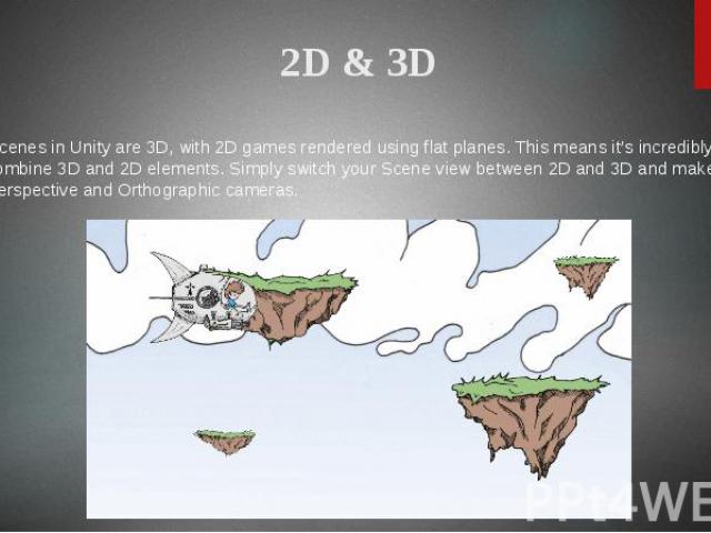 2D & 3D All scenes in Unity are 3D, with 2D games rendered using flat planes. This means it’s incredibly easy to combine 3D and 2D elements. Simply switch your Scene view between 2D and 3D and make use of Perspective and Orthographic cameras.