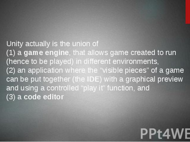 Unity actually is the union of (1) a game engine, that allows game created to run (hence to be played) in different environments, (2) an application where the “visible pieces” of a game can be put together (the IDE) with a graphical preview and usin…