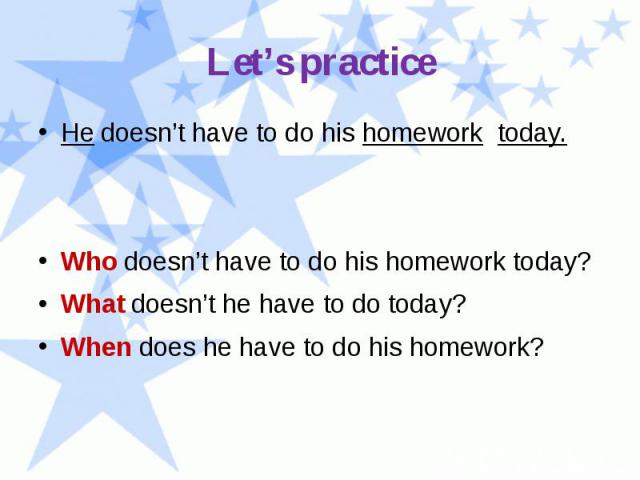 Let’s practice He doesn’t have to do his homework today. Who doesn’t have to do his homework today? What doesn’t he have to do today? When does he have to do his homework?