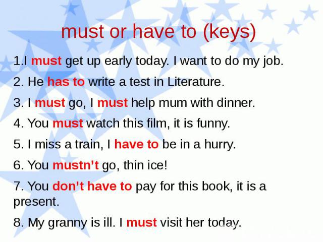 1.I must get up early today. I want to do my job. 2. He has to write a test in Literature. 3. I must go, I must help mum with dinner. 4. You must watch this film, it is funny. 5. I miss a train, I have to be in a hurry. 6. You mustn’t go, thin ice! …