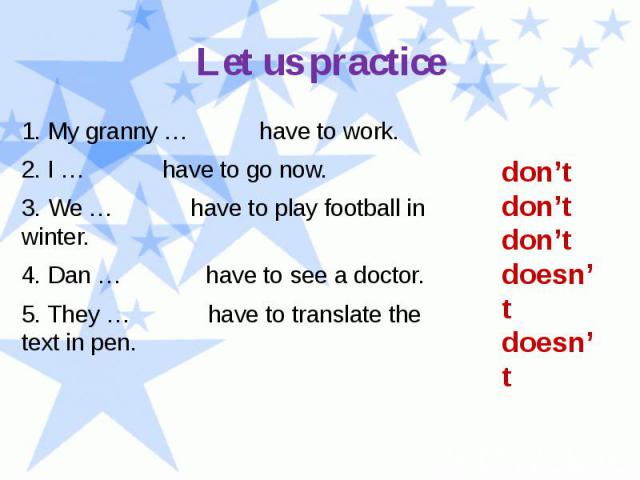 Let us practice 1. My granny … have to work. 2. I … have to go now. 3. We … have to play football in winter. 4. Dan … have to see a doctor. 5. They … have to translate the text in pen.