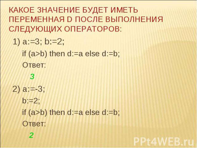 КАКОЕ ЗНАЧЕНИЕ БУДЕТ ИМЕТЬ ПЕРЕМЕННАЯ D ПОСЛЕ ВЫПОЛНЕНИЯ СЛЕДУЮЩИХ ОПЕРАТОРОВ: 1) a:=3; b:=2; if (a>b) then d:=a else d:=b; Ответ: 3 2) a:=-3; b:=2; if (a>b) then d:=a else d:=b; Ответ: 2