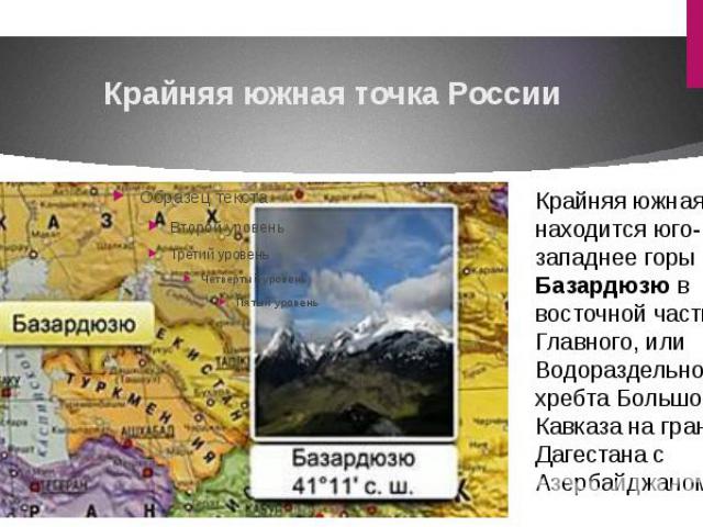 Крайняя южная точка РоссииКрайняя южная точка находится юго-западнее горы Базардюзю в восточной части Главного, или Водораздельного хребта Большого Кавказа на границе Дагестана с Азербайджаном.