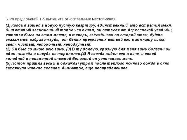 6. Из предложений 1-5 выпишите относительные местоимения 6. Из предложений 1-5 выпишите относительные местоимения (1) Когда я вошел в новую пустую квартиру, единственный, кто встретил меня, был старый заснеженный тополь за окном, он остался от дерев…