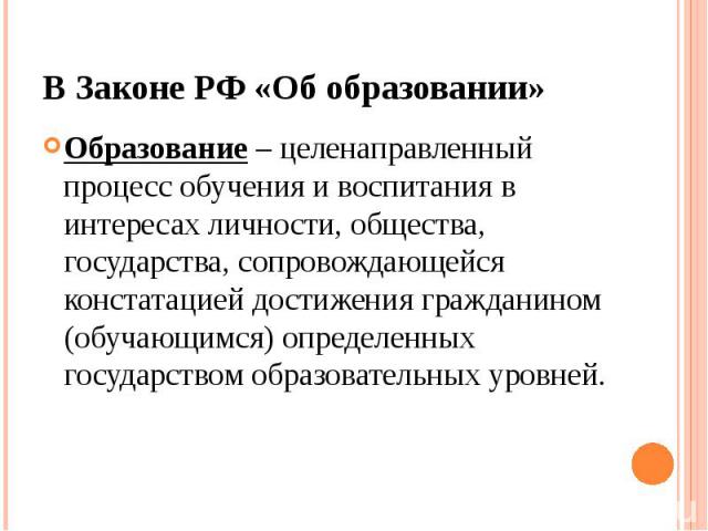 В Законе РФ «Об образовании» Образование – целенаправленный процесс обучения и воспитания в интересах личности, общества, государства, сопровождающейся констатацией достижения гражданином (обучающимся) определенных государством образовательных уровней.