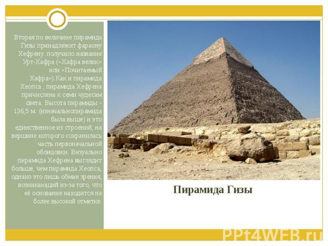 Пирамида Гизы Вторая по величине пирамида Гизы принадлежит фараону Хефрену. получило название Урт-Хафра («Хафра велик» или «Почитаемый Хафра»).Как и пирамида Хеопса , пирамида Хефрена причислена к семи чудесам света. Высота пирамиды - 136,5 м. (изна…