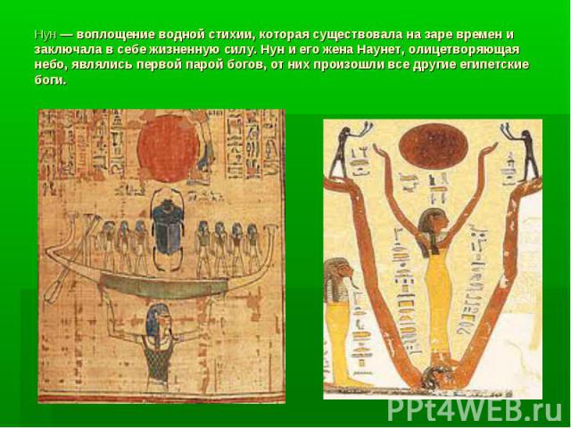 Нун — воплощение водной стихии, которая существовала на заре времен и заключала в себе жизненную силу. Нун и его жена Наунет, олицетворяющая небо, являлись первой парой богов, от них произошли все другие египетские боги.