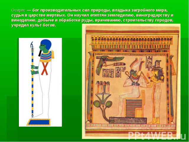 Осирис — бог производительных сил природы, владыка загробного мира, судья в царстве мертвых. Он научил египтян земледелию, виноградарству и виноделию, добыче и обработке руды, врачеванию, строительству городов, учредил культ богов.