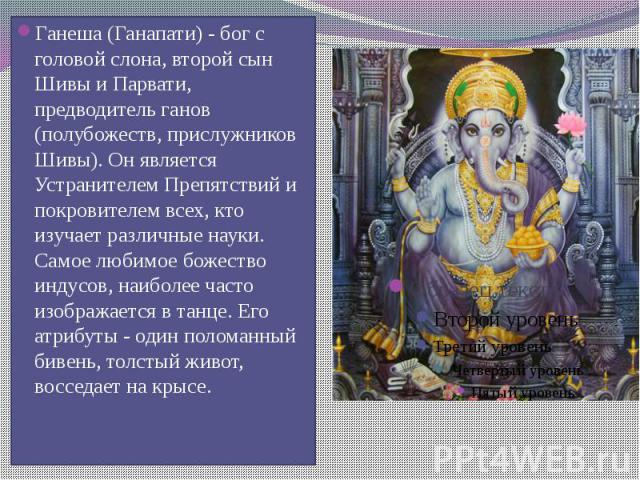 Ганеша (Ганапати) - бог с головой слона, второй сын Шивы и Парвати, предводитель ганов (полубожеств, прислужников Шивы). Он является Устранителем Препятствий и покровителем всех, кто изучает различные науки. Самое любимое божество индусов, наиболее …