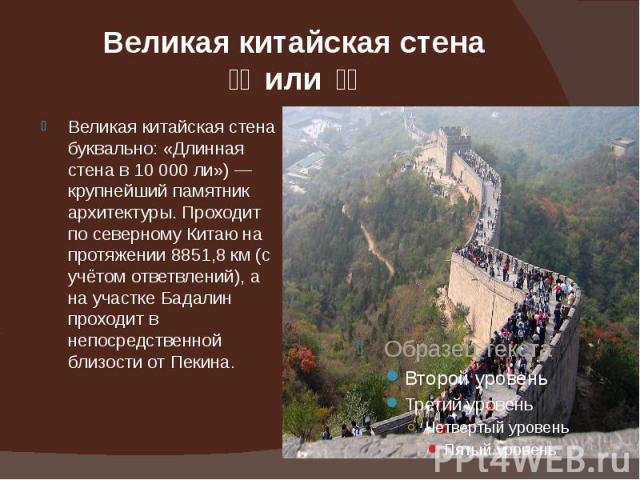 Великая китайская стена 长城 или 長城 Великая китайская стена буквально: «Длинная стена в 10 000 ли») — крупнейший памятник архитектуры. Проходит по северному Китаю на протяжении 8851,8 км (с учётом ответвлений), а на участке Бадалин проходит в непо…
