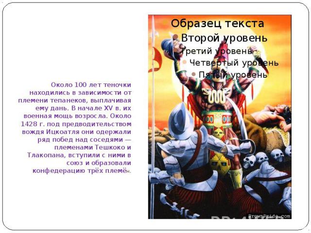 Около 100 лет теночки находились в зависимости от племени тепанеков, выплачивая ему дань. В начале XV в. их военная мощь возросла. Около 1428 г. под предводительством вождя Ицкоатля они одержали ряд побед над соседями — племенами Тешкоко и Тлакопана…