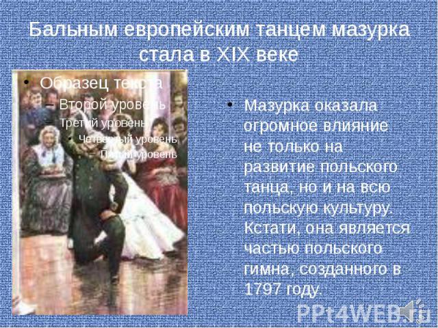 Бальным европейским танцем мазурка стала в XIX веке Мазурка оказала огромное влияние не только на развитие польского танца, но и на всю польскую культуру. Кстати, она является частью польского гимна, созданного в 1797 году.
