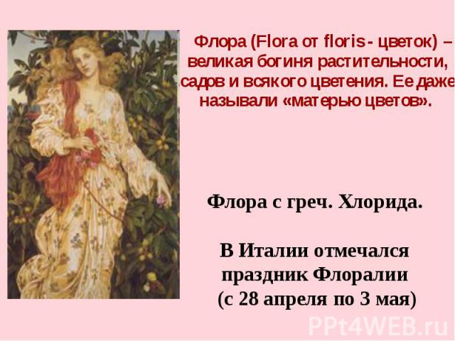 Флора (Flora от floris - цветок) – великая богиня растительности, садов и всякого цветения. Ее даже называли «матерью цветов». Флора с греч. Хлорида. В Италии отмечался праздник Флоралии (с 28 апреля по 3 мая)