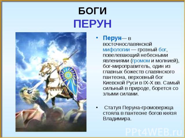 Перун— в восточнославянской мифологии — грозный бог, повелевающий небесными явлениями (громом и молнией), бог-мироправитель, один из главных божеств славянского пантеона, верховный бог Киевской Руси в IX-X вв. Самый сильный в природе, борется со злы…