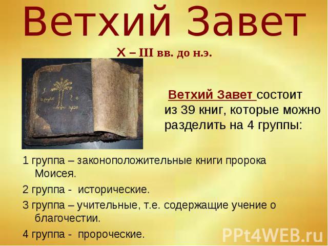 Ветхий Завет состоит из 39 книг, которые можно разделить на 4 группы: 1 группа – законоположительные книги пророка Моисея. 2 группа - исторические. 3 группа – учительные, т.е. содержащие учение о благочестии. 4 группа - пророческие.