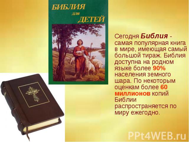 Сегодня Библия - самая популярная книга в мире, имеющая самый большой тираж. Библия доступна на родном языке более 90% населения земного шара. По некоторым оценкам более 60 миллионов копий Библии распространяется по миру ежегодно.