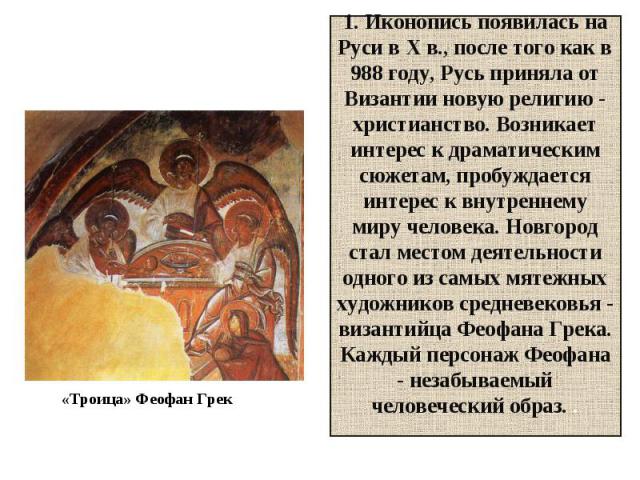 1. Иконопись появилась на Руси в X в., после того как в 988 году, Русь приняла от Византии новую религию - христианство. Возникает интерес к драматическим сюжетам, пробуждается интерес к внутреннему миру человека. Новгород стал местом деятельности о…