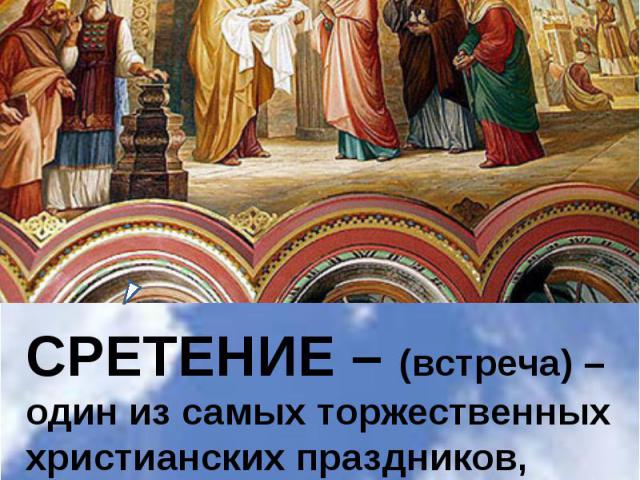 СРЕТЕНИЕ – (встреча) – один из самых торжественных христианских праздников, отмечаемых церковью на сороковой день после Рождества Христова.
