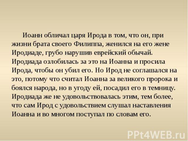 Иоанн обличал царя Ирода в том, что он, при жизни брата своего Филиппа, женился на его жене Иродиаде, грубо нарушив еврейский обычай. Иродиада озлобилась за это на Иоанна и просила Ирода, чтобы он убил его. Но Ирод не соглашался на это, потому что с…