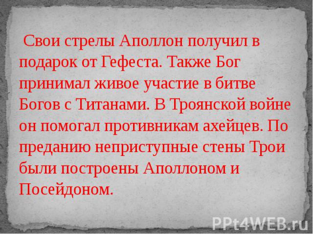 Свои стрелы Аполлон получил в подарок от Гефеста. Также Бог принимал живое участие в битве Богов с Титанами. В Троянской войне он помогал противникам ахейцев. По преданию неприступные стены Трои были построены Аполлоном и Посейдоном.