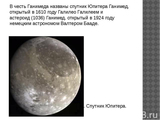В честь Ганимеда названы спутник Юпитера Ганимед, открытый в 1610 году Галилео Галилеем и астероид (1036) Ганимед, открытый в 1924 году немецким астрономом Валтером Бааде. Ганимед. Спутник Юпитера.