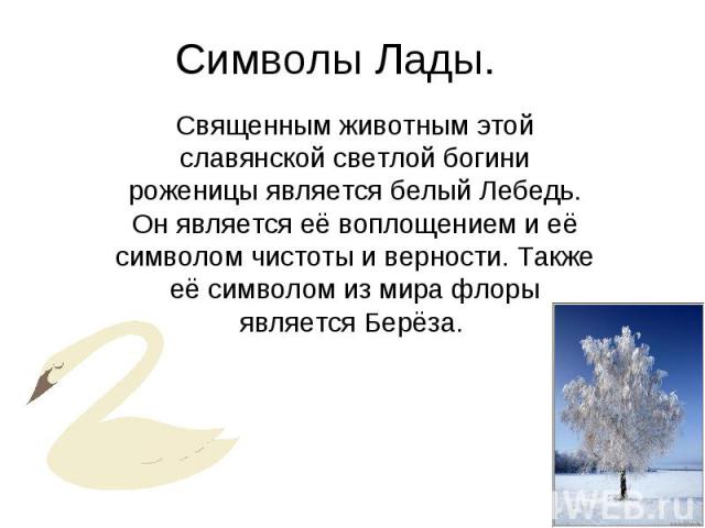 Символы Лады. Священным животным этой славянской светлой богини роженицы является белый Лебедь. Он является её воплощением и её символом чистоты и верности. Также её символом из мира флоры является Берёза.
