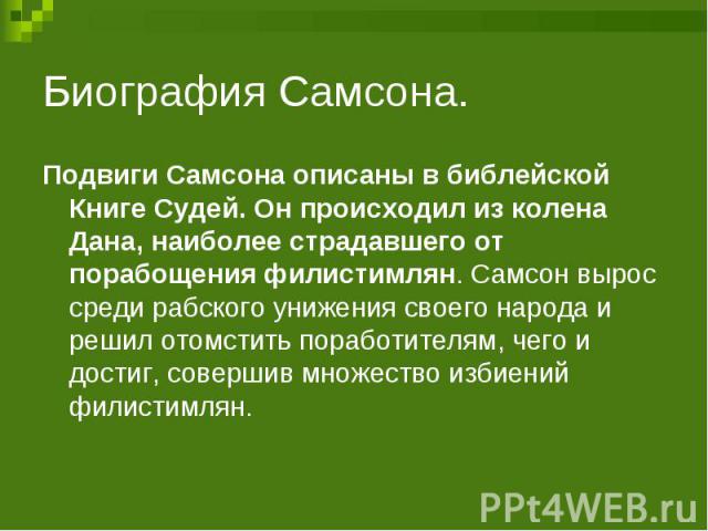 Биография Самсона. Подвиги Самсона описаны в библейской Книге Судей. Он происходил из колена Дана, наиболее страдавшего от порабощения филистимлян. Самсон вырос среди рабского унижения своего народа и решил отомстить поработителям, чего и достиг, со…