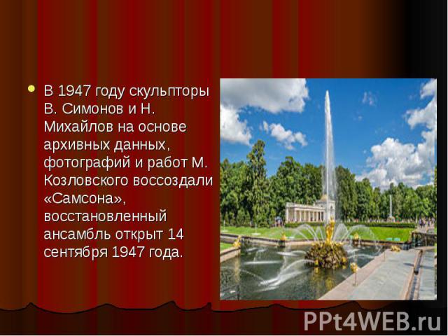 В 1947 году скульпторы В. Симонов и Н. Михайлов на основе архивных данных, фотографий и работ М. Козловского воссоздали «Самсона», восстановленный ансамбль открыт 14 сентября 1947 года.