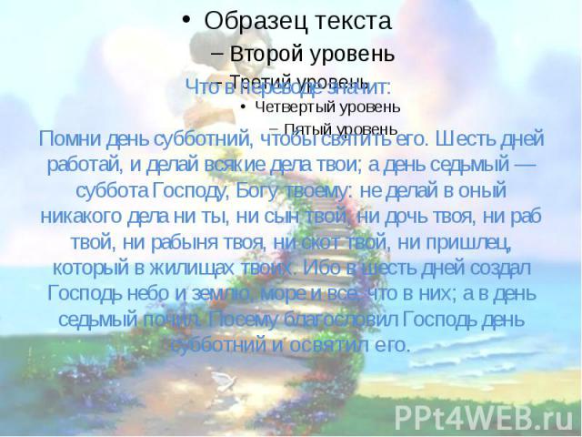 Что в переводе значит: Помни день субботний, чтобы святить его. Шесть дней работай, и делай всякие дела твои; а день седьмый — суббота Господу, Богу твоему: не делай в оный никакого дела ни ты, ни сын твой, ни дочь твоя, ни раб твой, ни рабыня …