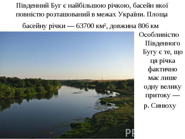 Південний Буг є найбільшою річкою, басейн якої повністю розташований в межах України. Площа басейну річки — 63700 км², довжина 806 км