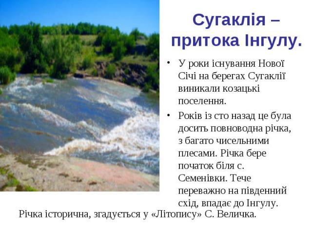 Сугаклія – притока Інгулу. У роки існування Нової Січі на берегах Сугаклії виникали козацькі поселення. Років із сто назад це була досить повноводна річка, з багато чисельними плесами. Річка бере початок біля с. Семенівки. Тече переважно на південни…