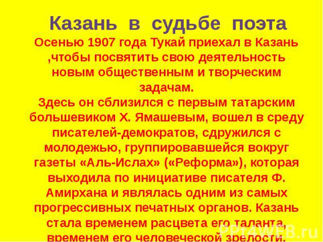 Осенью 1907 года Тукай приехал в Казань ,чтобы посвятить свою деятельность новым общественным и творческим задачам. Здесь он сблизился с первым татарским большевиком Х. Ямашевым, вошел в среду писателей-демократов, сдружился с молодежью, группировав…
