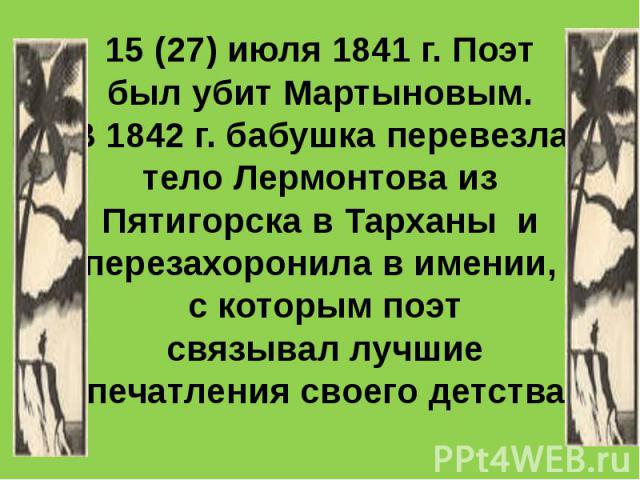 15 (27) июля 1841 г. Поэт был убит Мартыновым. В 1842 г. бабушка перевезла тело Лермонтова из Пятигорска в Тарханы и перезахоронила в имении, с которым поэт связывал лучшие впечатления своего детства.