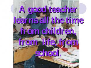 A good teacher learns all the time from children, from life, from school.