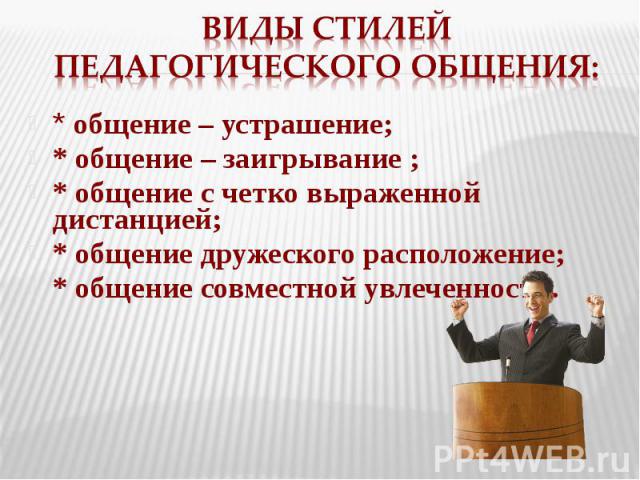 Виды стилей педагогического общения: * общение – устрашение; * общение – заигрывание ; * общение с четко выраженной дистанцией; * общение дружеского расположение; * общение совместной увлеченности.