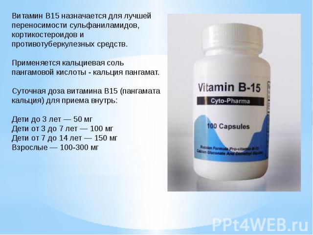 Витамин B15 назначается для лучшей переносимости сульфаниламидов, кортикостероидов и противотуберкулезных средств. Применяется кальциевая соль пангамовой кислоты - кальция пангамат. Суточная доза витамина B15 (пангамата кальция) для приема внутрь: Д…