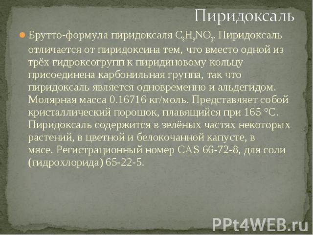 Брутто-формула пиридоксаля C8H9NO3. Пиридоксаль отличается от пиридоксина тем, что вместо одной из трёх гидроксогрупп к пиридиновому кольцу присоединена карбонильная группа, так что пиридоксаль является одновременно и альдегидом. Молярная масса 0.16…